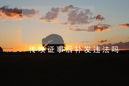 传唤证事后补发违法吗 传唤证事后补发违法吗