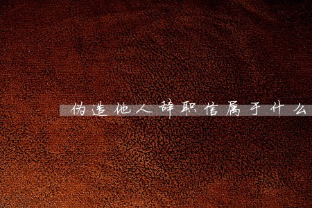 伪造他人辞职信属于什么违法行为 伪造他人辞职信属于什么违法行为