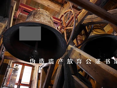 伪造遗产放弃公证书是否违法 伪造遗产放弃公证书是否违法