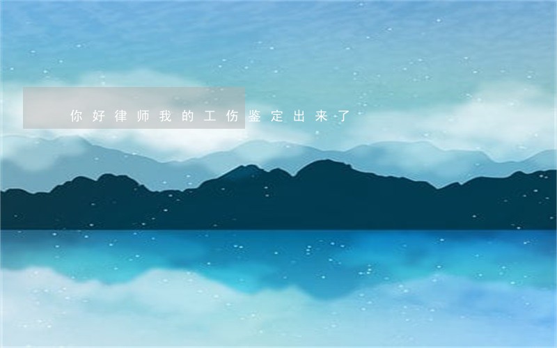 你好律师我的工伤鉴定出来了 你好律师我的工伤鉴定出来了