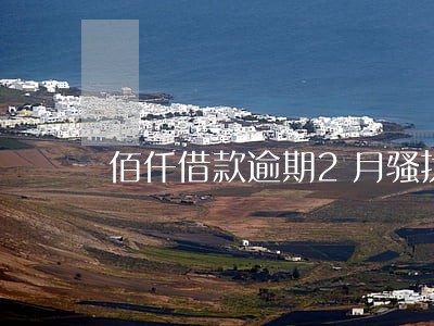佰仟借款逾期2月骚扰 佰仟借款逾期2月骚扰