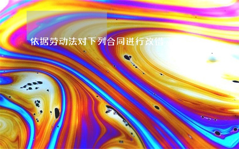 依据劳动法对下列合同进行改错 依据劳动法对下列合同进行改错