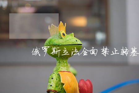 俄罗斯立法全面禁止转基因动植物 俄罗斯立法全面禁止转基因动植物