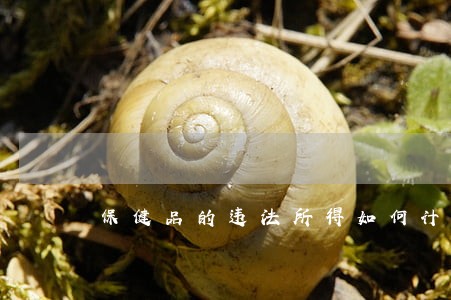 保健品的违法所得如何计算 保健品的违法所得如何计算