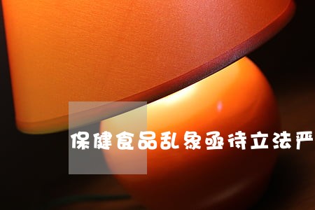 保健食品乱象亟待立法严管 保健食品乱象亟待立法严管