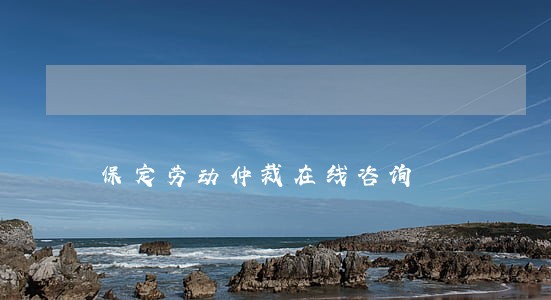 保定劳动仲裁在线咨询 保定劳动仲裁在线咨询