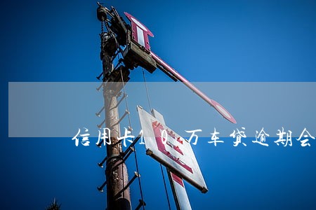 信用卡10万车贷逾期会坐牢吗 信用卡10万车贷逾期会坐牢吗