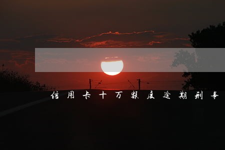 信用卡十万额度逾期刑事立案 信用卡十万额度逾期刑事立案