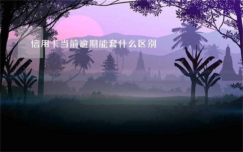 信用卡当前逾期能套什么区别 信用卡当前逾期能套什么区别