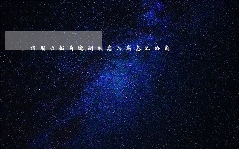 信用卡招商逾期利息太高怎么协商 信用卡招商逾期利息太高怎么协商