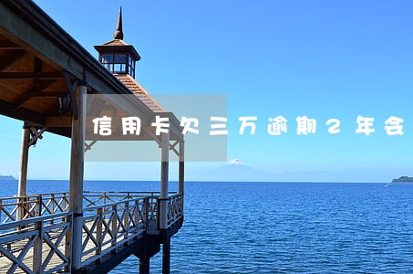 信用卡欠三万逾期2年会坐牢吗 信用卡欠三万逾期2年会坐牢吗