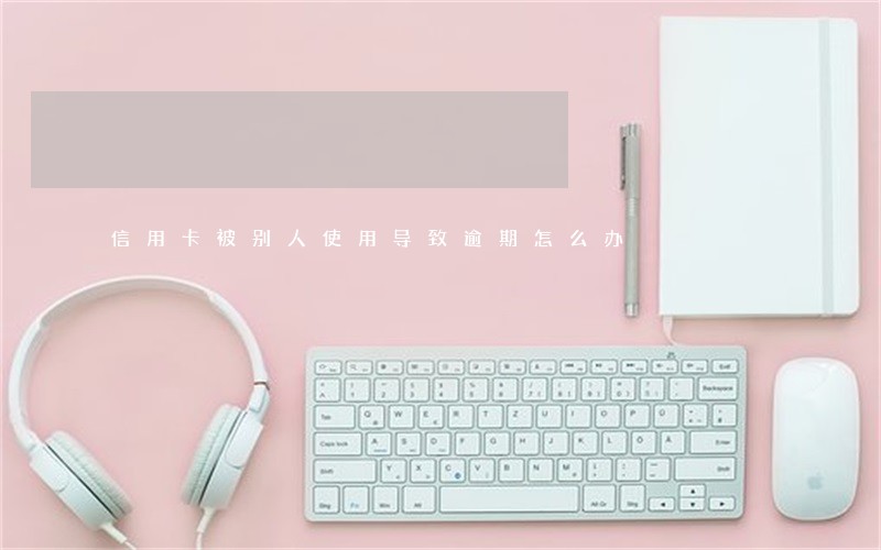 信用卡被别人使用导致逾期怎么办 信用卡被别人使用导致逾期怎么办
