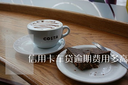 信用卡车贷逾期费用多高 信用卡车贷逾期费用多高