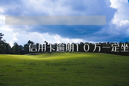 信用卡逾期10万一定坐牢吗 信用卡逾期10万一定坐牢吗