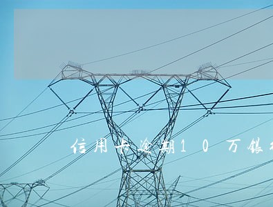 信用卡逾期10万银行会报经侦吗 信用卡逾期10万银行会报经侦吗