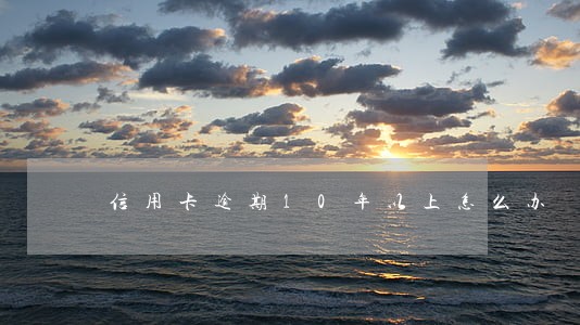 信用卡逾期10年以上怎么办 信用卡逾期10年以上怎么办
