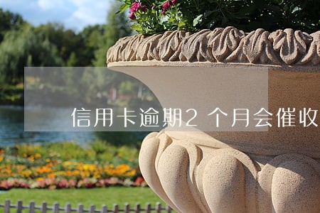 信用卡逾期2个月会催收嘛 信用卡逾期2个月会催收嘛