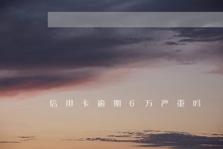 信用卡逾期6万严重吗 信用卡逾期6万严重吗