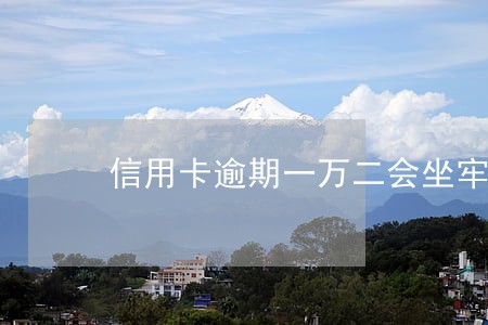 信用卡逾期一万二会坐牢吗 信用卡逾期一万二会坐牢吗