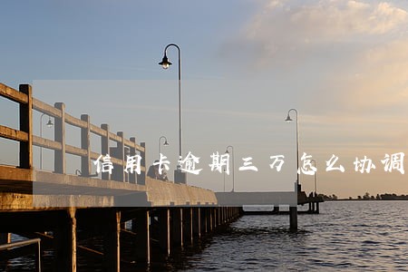 信用卡逾期三万怎么协调 信用卡逾期三万怎么协调