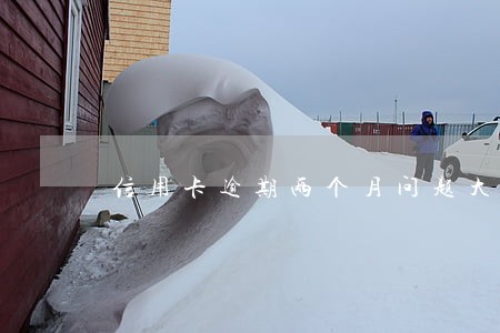信用卡逾期两个月问题大吗 信用卡逾期两个月问题大吗