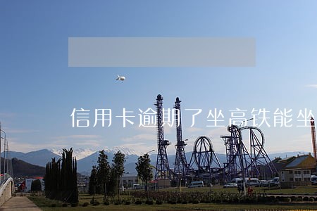 信用卡逾期了坐高铁能坐吗 信用卡逾期了坐高铁能坐吗