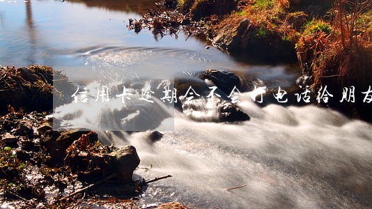 信用卡逾期会不会打电话给朋友 信用卡逾期会不会打电话给朋友