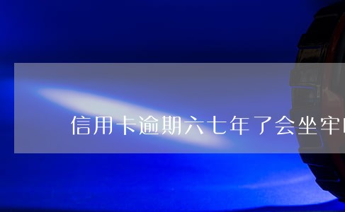 信用卡逾期六七年了会坐牢吗 信用卡逾期六七年了会坐牢吗