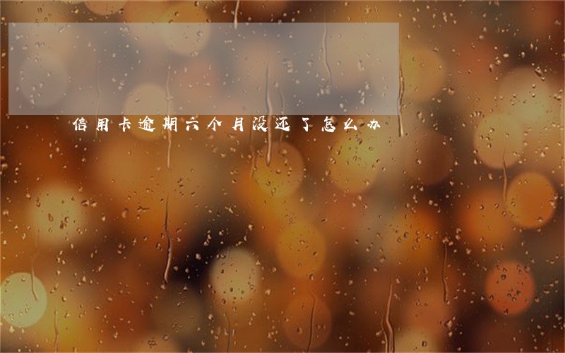 信用卡逾期六个月没还了怎么办 信用卡逾期六个月没还了怎么办