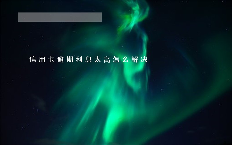 信用卡逾期利息太高怎么解决 信用卡逾期利息太高怎么解决