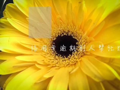 信用卡逾期别人帮忙改有错吗 信用卡逾期别人帮忙改有错吗