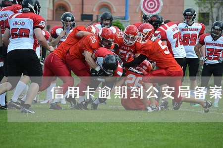 信用卡逾期到公安局备案怎么办 信用卡逾期到公安局备案怎么办