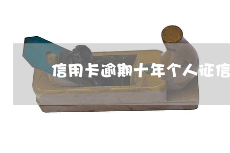 信用卡逾期十年个人征信 信用卡逾期十年个人征信