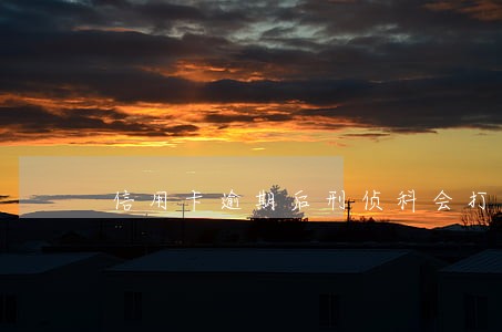 信用卡逾期后刑侦科会打电话吗 信用卡逾期后刑侦科会打电话吗
