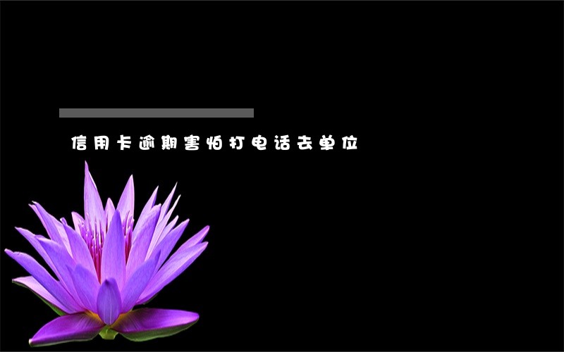信用卡逾期害怕打电话去单位 信用卡逾期害怕打电话去单位