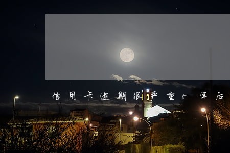 信用卡逾期很严重5年后会怎么样 信用卡逾期很严重5年后会怎么样