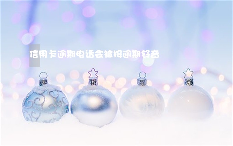信用卡逾期电话会被按逾期铃音 信用卡逾期电话会被按逾期铃音