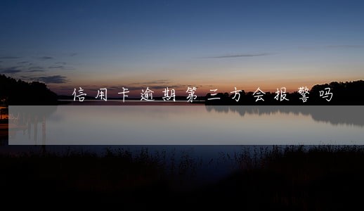 信用卡逾期第三方会报警吗 信用卡逾期第三方会报警吗