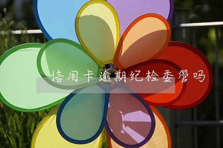 信用卡逾期纪检委管吗 信用卡逾期纪检委管吗