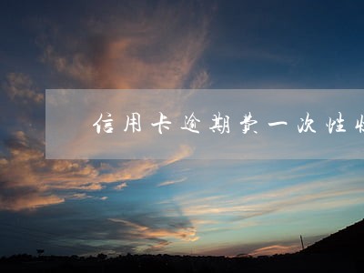 信用卡逾期费一次性收取吗 信用卡逾期费一次性收取吗
