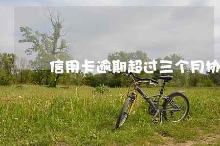 信用卡逾期超过三个月协商 信用卡逾期超过三个月协商