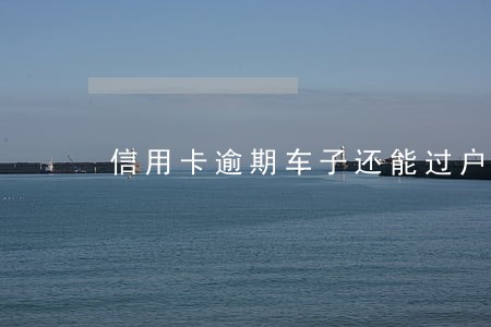 信用卡逾期车子还能过户吗 信用卡逾期车子还能过户吗