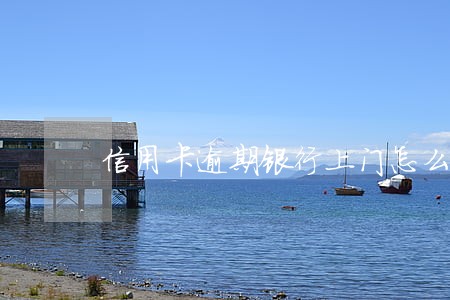 信用卡逾期银行上门怎么处理 信用卡逾期银行上门怎么处理