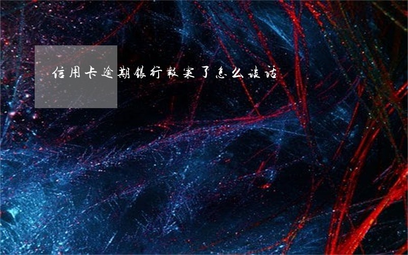 信用卡逾期银行报案了怎么谈话 信用卡逾期银行报案了怎么谈话