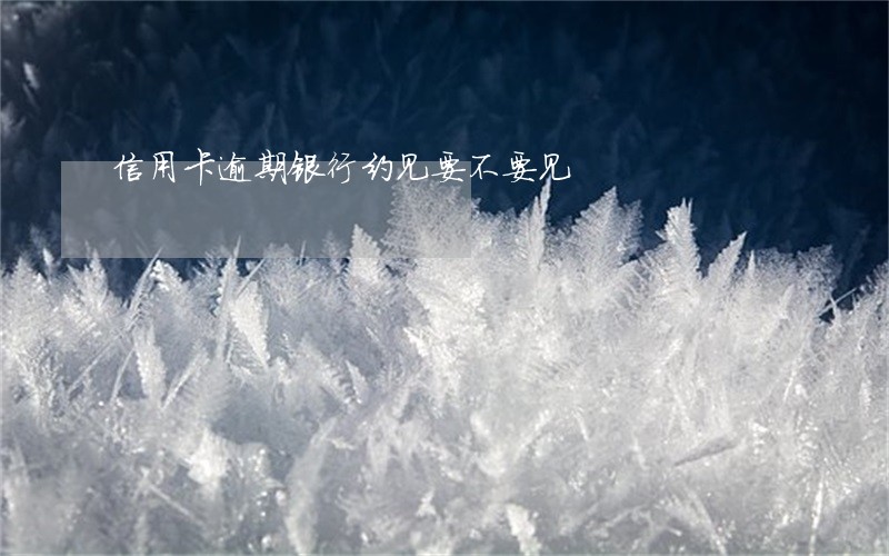 信用卡逾期银行约见要不要见 信用卡逾期银行约见要不要见