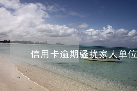 信用卡逾期骚扰家人单位 信用卡逾期骚扰家人单位