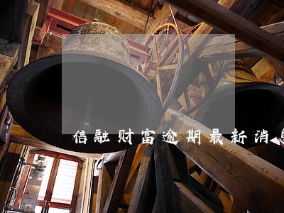 信融财富逾期最新消息 信融财富逾期最新消息