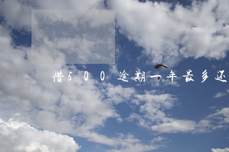借500逾期一年最多还多少钱 借500逾期一年最多还多少钱