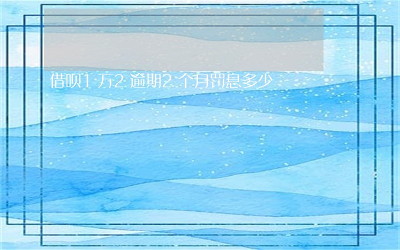 借呗1万2逾期2个月罚息多少 借呗1万2逾期2个月罚息多少