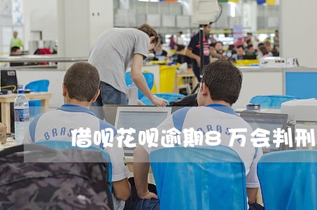 借呗花呗逾期8万会判刑 借呗花呗逾期8万会判刑
